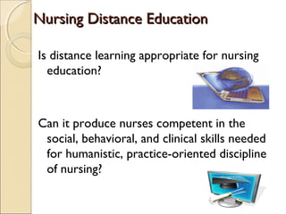 Nursing Distance Education
Is distance learning appropriate for nursing
education?

Can it produce nurses competent in the
social, behavioral, and clinical skills needed
for humanistic, practice-oriented discipline
of nursing?

 