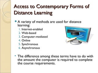 Access to Contemporary Forms of
Distance Learning
A

variety of methods are used for distance
learning:
1. Internet-enabled
2. Web-based
3. Computer-mediated
4. Online
5. Synchronous
6. Asynchronous



The difference among these terms have to do with
the amount the computer is required to complete
the course requirements.

 
