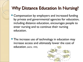 Why Distance Education In Nursing?
Compensation

by employers and increased funding
by private and governmental agencies for education,
including distance education, encourages people to
enter nursing and to continue their nursing
education.

The

increase use of technology in education may
increase access and ultimately lower the cost of
education. (AACN, 1999).

 