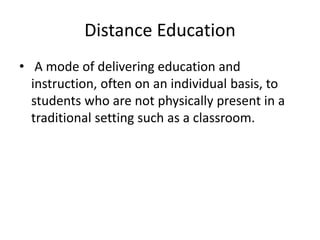 Distance Education
• A mode of delivering education and
instruction, often on an individual basis, to
students who are not physically present in a
traditional setting such as a classroom.
 