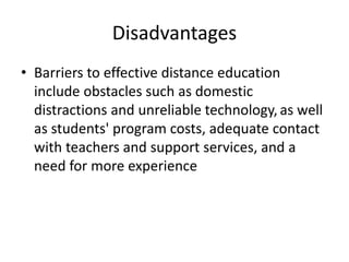 Disadvantages
• Barriers to effective distance education
include obstacles such as domestic
distractions and unreliable technology, as well
as students' program costs, adequate contact
with teachers and support services, and a
need for more experience