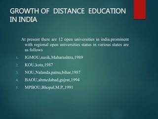 GROWTH OF DISTANCE EDUCATION
IN INDIA
At present there are 12 open universities in india.prominent
with regional open universities status in various states are
as follows
1. IGMOU,nasik,Maharashtra,1989
2. KOU,kota,1987
3. NOU,Nalanda,patna,bihar,1987
4. BAOU,ahmedabad,gujrat,1994
5. MPBOU,Bhopal,M.P.,1991
 