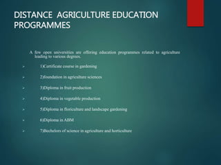 DISTANCE AGRICULTURE EDUCATION
PROGRAMMES
A few open universities are offering education programmes related to agriculture
leading to various degrees.
 1)Certificate course in gardening
 2)foundation in agriculture sciences
 3)Diploma in fruit production
 4)Diploma in vegetable production
 5)Diploma in floriculture and landscape gardening
 6)Diploma in ABM
 7)Bechelors of science in agriculture and horticulture
 