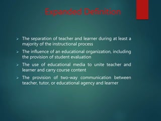 Expanded Definition
 The separation of teacher and learner during at least a
majority of the instructional process
 The influence of an educational organization, including
the provision of student evaluation
 The use of educational media to unite teacher and
learner and carry course content
 The provision of two-way communication between
teacher, tutor, or educational agency and learner
 