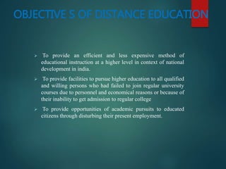 OBJECTIVE S OF DISTANCE EDUCATION
 To provide an efficient and less expensive method of
educational instruction at a higher level in context of national
development in india.
 To provide facilities to pursue higher education to all qualified
and willing persons who had failed to join regular university
courses due to personnel and economical reasons or because of
their inability to get admission to regular college
 To provide opportunities of academic pursuits to educated
citizens through disturbing their present employment.
 