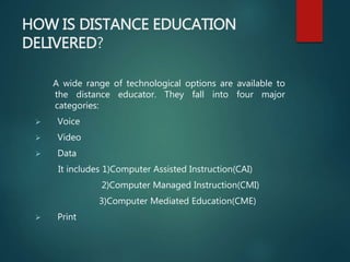 HOW IS DISTANCE EDUCATION
DELIVERED?
A wide range of technological options are available to
the distance educator. They fall into four major
categories:
 Voice
 Video
 Data
It includes 1)Computer Assisted Instruction(CAI)
2)Computer Managed Instruction(CMI)
3)Computer Mediated Education(CME)
 Print
 