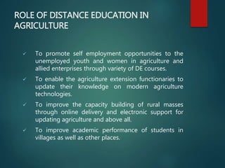 ROLE OF DISTANCE EDUCATION IN
AGRICULTURE
 To promote self employment opportunities to the
unemployed youth and women in agriculture and
allied enterprises through variety of DE courses.
 To enable the agriculture extension functionaries to
update their knowledge on modern agriculture
technologies.
 To improve the capacity building of rural masses
through online delivery and electronic support for
updating agriculture and above all.
 To improve academic performance of students in
villages as well as other places.
 