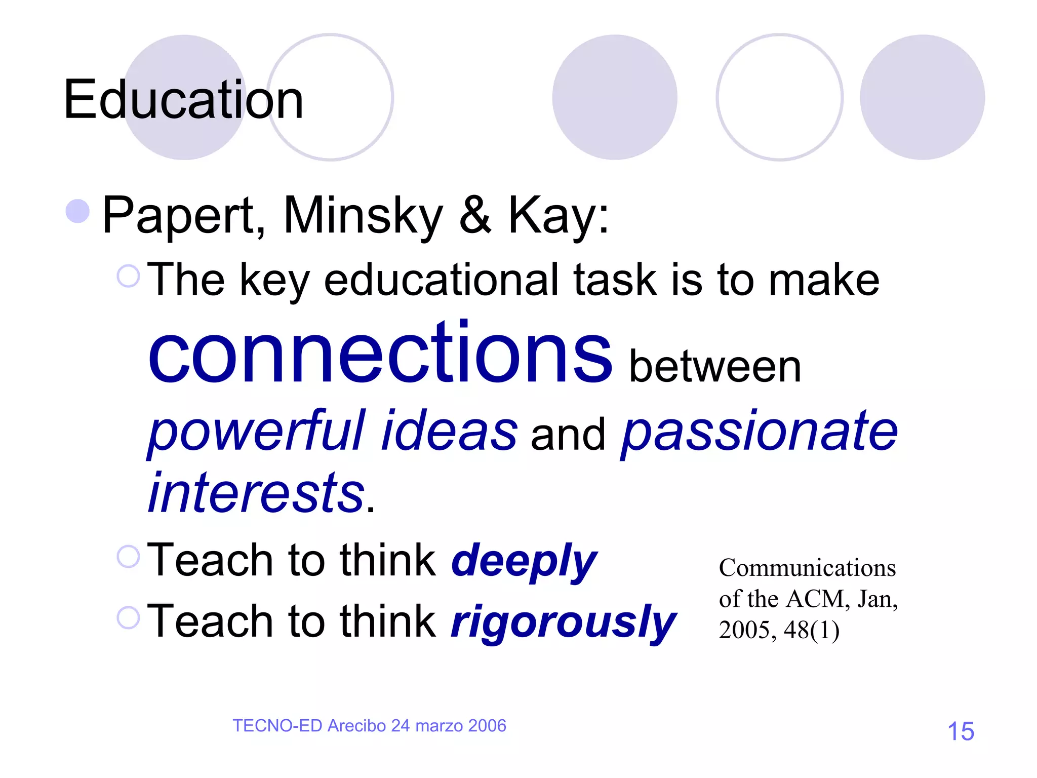 Education Papert, Minsky & Kay: The key educational task is to make  connections  between  powerful ideas  and  passionate interests . Teach to think  deeply Teach to think  rigorously Communications of the ACM, Jan, 2005, 48(1) 