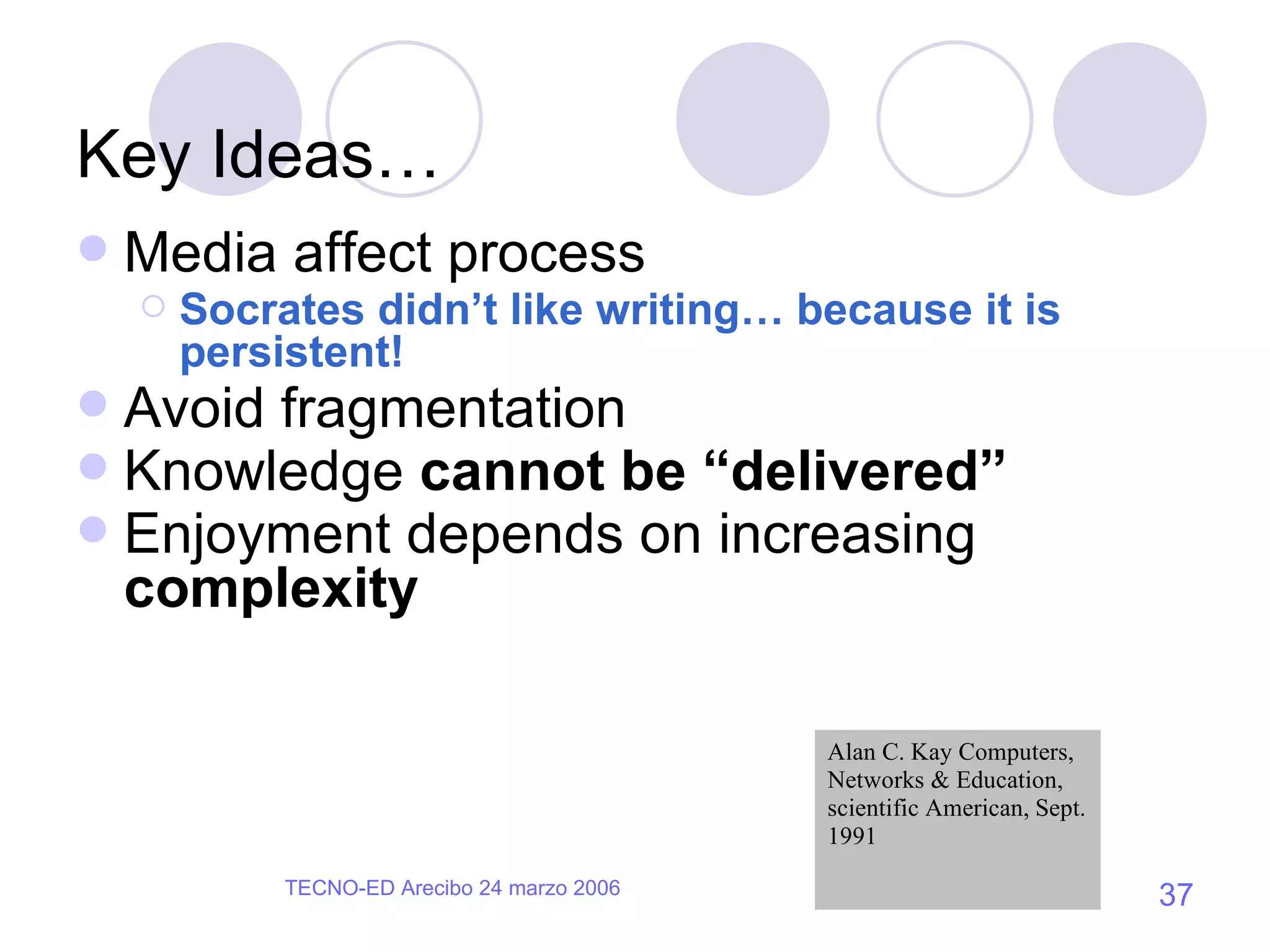 Key Ideas… Media affect process Socrates didn’t like writing… because it is persistent! Avoid fragmentation Knowledge  cannot be “delivered” Enjoyment depends on increasing  complexity Alan C. Kay Computers, Networks & Education, scientific American, Sept. 1991 