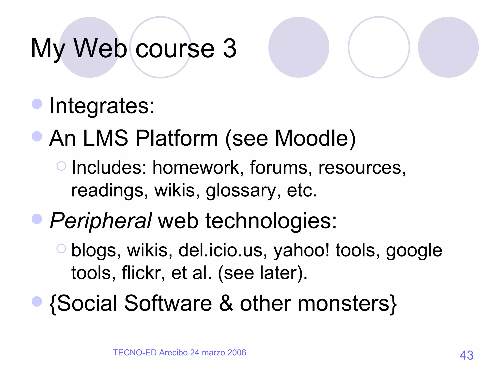 My Web course 3 Integrates: An LMS Platform (see Moodle) Includes: homework, forums, resources, readings, wikis, glossary, etc. Peripheral  web technologies: blogs, wikis, del.icio.us, yahoo! tools, google tools, flickr, et al. (see later). {Social Software & other monsters} 