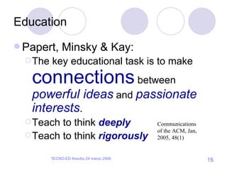 Education Papert, Minsky & Kay: The key educational task is to make  connections  between  powerful ideas  and  passionate interests . Teach to think  deeply Teach to think  rigorously Communications of the ACM, Jan, 2005, 48(1) 