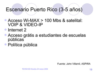 Escenario Puerto Rico (3-5 años) Acceso Wi-MAX > 100 Mbs & satelital: VOIP & VIDEO-IP Internet 2 Acceso grátis a estudiantes de escuelas públicas Política pública Fuente: John Villamil, ASPIRA 