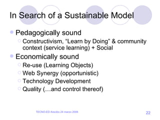 In Search of a Sustainable Model Pedagogically sound Constructivism, “Learn by Doing” & community context (service learning) + Social Economically sound  Re-use (Learning Objects) Web Synergy (opportunistic) Technology Development Quality (…and control thereof) 