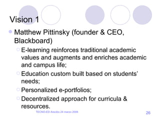 Vision 1 Matthew Pittinsky (founder & CEO, Blackboard) E-learning reinforces traditional academic values and augments and enriches academic and campus life; Education custom built based on students’ needs; Personalized e-portfolios; Decentralized approach for curricula & resources. 