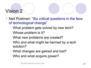 Vision 2 Neil Postman: “ Six critical questions in the face of technological change ” What problem gets solved by new tech? Whose problem is it? What new problems are created? Who and what might be harmed by a tech solution? What changes are gained and lost? Who and what acquire power? 