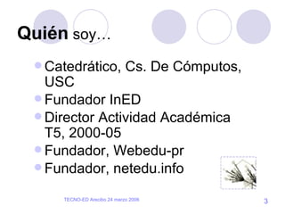 Quién  soy… Catedrático, Cs. De Cómputos, USC Fundador InED Director Actividad Académica T5, 2000-05 Fundador, Webedu-pr Fundador, netedu.info 