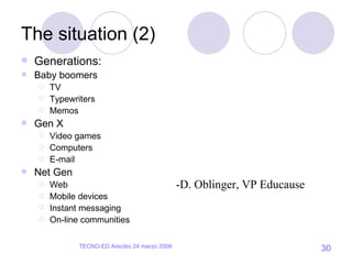 The situation (2) Generations: Baby boomers TV Typewriters Memos Gen X Video games Computers E-mail Net Gen Web Mobile devices Instant messaging On-line communities -D. Oblinger, VP Educause 