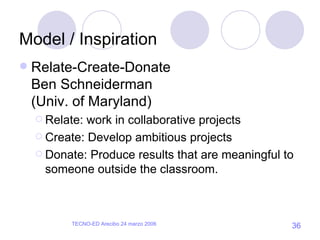 Model / Inspiration Relate-Create-Donate Ben Schneiderman (Univ. of Maryland) Relate: work in collaborative projects Create: Develop ambitious projects Donate: Produce results that are meaningful to someone outside the classroom. 