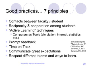 Good practices… 7 principles Contacts between faculty / student Reciprocity & cooperation among students “ Active Learning” techniques Computers as Tools (simulation, internet, statistics, etc.) Prompt feedback Time on Task Communicate great expectations Respect different talents and ways to learn. Implementing the 7 Principles, A. W. Chickering, S.C. Ehrmann, AAHE Bulletin, Oct. 1996 