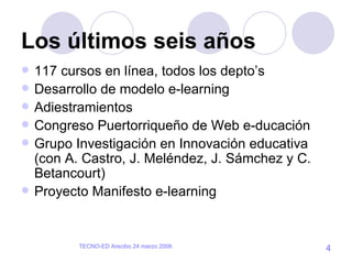 Los últimos seis años 117 cursos en línea, todos los depto’s Desarrollo de modelo e-learning  Adiestramientos Congreso Puertorriqueño de Web e-ducación Grupo Investigación en Innovación educativa (con A. Castro, J. Meléndez, J. Sámchez y C. Betancourt) Proyecto Manifesto e-learning  