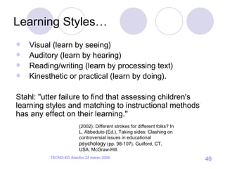 Learning Styles… Visual (learn by seeing) Auditory (learn by hearing) Reading/writing (learn by processing text) Kinesthetic or practical (learn by doing). Stahl: "utter failure to find that assessing children's learning styles and matching to instructional methods has any effect on their learning." (2002). Different strokes for different folks? In L. Abbeduto (Ed.), Taking sides: Clashing on controversial issues in educational  psychology  (pp. 98-107). Guilford, CT, USA: McGraw-Hill. 