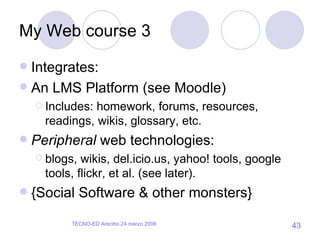 My Web course 3 Integrates: An LMS Platform (see Moodle) Includes: homework, forums, resources, readings, wikis, glossary, etc. Peripheral  web technologies: blogs, wikis, del.icio.us, yahoo! tools, google tools, flickr, et al. (see later). {Social Software & other monsters} 
