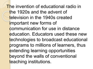 The invention of educational radio in
the 1920s and the advent of
television in the 1940s created
important new forms of
communication for use in distance
education. Educators used these new
technologies to broadcast educational
programs to millions of learners, thus
extending learning opportunities
beyond the walls of conventional
teaching institutions.
 