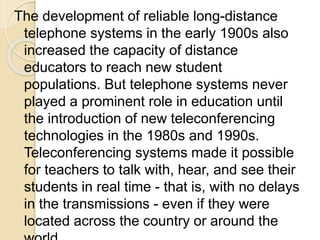 The development of reliable long-distance
telephone systems in the early 1900s also
increased the capacity of distance
educators to reach new student
populations. But telephone systems never
played a prominent role in education until
the introduction of new teleconferencing
technologies in the 1980s and 1990s.
Teleconferencing systems made it possible
for teachers to talk with, hear, and see their
students in real time - that is, with no delays
in the transmissions - even if they were
located across the country or around the
 