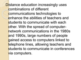 Distance education increasingly uses
combinations of different
communications technologies to
enhance the abilities of teachers and
students to communicate with each
other. With the spread of computer-
network communications in the 1980s
and 1990s, large numbers of people
gained access to computers linked to
telephone lines, allowing teachers and
students to communicate in conferences
via computers.
 