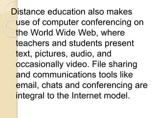Distance education also makes
use of computer conferencing on
the World Wide Web, where
teachers and students present
text, pictures, audio, and
occasionally video. File sharing
and communications tools like
email, chats and conferencing are
integral to the Internet model.
 