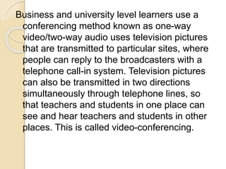 Business and university level learners use a
conferencing method known as one-way
video/two-way audio uses television pictures
that are transmitted to particular sites, where
people can reply to the broadcasters with a
telephone call-in system. Television pictures
can also be transmitted in two directions
simultaneously through telephone lines, so
that teachers and students in one place can
see and hear teachers and students in other
places. This is called video-conferencing.
 