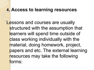 4. Access to learning resources
Lessons and courses are usually
structured with the assumption that
learners will spend time outside of
class working individually with the
material, doing homework, project,
papers and etc. The external learning
resources may take the following
forms:
 