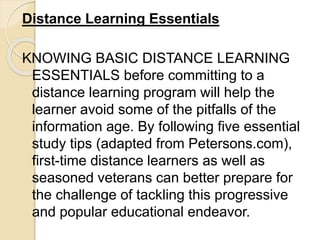 Distance Learning Essentials
KNOWING BASIC DISTANCE LEARNING
ESSENTIALS before committing to a
distance learning program will help the
learner avoid some of the pitfalls of the
information age. By following five essential
study tips (adapted from Petersons.com),
first-time distance learners as well as
seasoned veterans can better prepare for
the challenge of tackling this progressive
and popular educational endeavor.
 