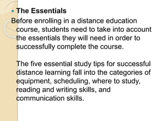  The Essentials
Before enrolling in a distance education
course, students need to take into account
the essentials they will need in order to
successfully complete the course.
The five essential study tips for successful
distance learning fall into the categories of
equipment, scheduling, where to study,
reading and writing skills, and
communication skills.
 