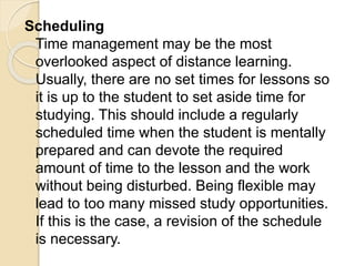 Scheduling
Time management may be the most
overlooked aspect of distance learning.
Usually, there are no set times for lessons so
it is up to the student to set aside time for
studying. This should include a regularly
scheduled time when the student is mentally
prepared and can devote the required
amount of time to the lesson and the work
without being disturbed. Being flexible may
lead to too many missed study opportunities.
If this is the case, a revision of the schedule
is necessary.
 