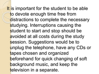 It is important for the student to be able
to devote enough time free from
distractions to complete the necessary
studying. Interruptions causing the
student to start and stop should be
avoided at all costs during the study
session. Suggestions would be to
unplug the telephone, have any CDs or
tapes chosen and organized
beforehand for quick changing of soft
background music, and keep the
television in a separate.
 