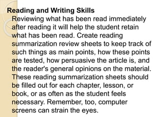 Reading and Writing Skills
Reviewing what has been read immediately
after reading it will help the student retain
what has been read. Create reading
summarization review sheets to keep track of
such things as main points, how these points
are tested, how persuasive the article is, and
the reader's general opinions on the material.
These reading summarization sheets should
be filled out for each chapter, lesson, or
book, or as often as the student feels
necessary. Remember, too, computer
screens can strain the eyes.
 
