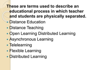 These are terms used to describe an
educational process in which teacher
and students are physically separated.
 Distance Education
 Distance Teaching
 Open Learning Distributed Learning
 Asynchronous Learning
 Telelearning
 Flexible Learning
 Distributed Learning
 