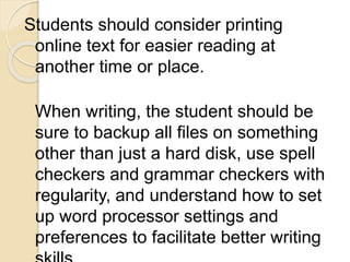 Students should consider printing
online text for easier reading at
another time or place.
When writing, the student should be
sure to backup all files on something
other than just a hard disk, use spell
checkers and grammar checkers with
regularity, and understand how to set
up word processor settings and
preferences to facilitate better writing
 