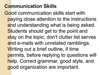 Communication Skills
Good communication skills start with
paying close attention to the instructions
and understanding what is being asked.
Students should get to the point and
stay on the topic; don't clutter list serves
and e-mails with unrelated ramblings.
Writing out a brief outline, if time
permits, before replying to questions will
help. Correct grammar, good style, and
good organization are important.
 