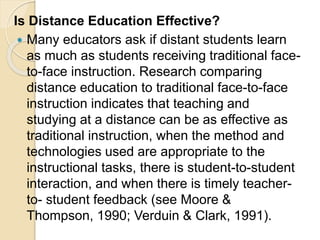 Is Distance Education Effective?
 Many educators ask if distant students learn
as much as students receiving traditional face-
to-face instruction. Research comparing
distance education to traditional face-to-face
instruction indicates that teaching and
studying at a distance can be as effective as
traditional instruction, when the method and
technologies used are appropriate to the
instructional tasks, there is student-to-student
interaction, and when there is timely teacher-
to- student feedback (see Moore &
Thompson, 1990; Verduin & Clark, 1991).
 
