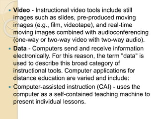  Video - Instructional video tools include still
images such as slides, pre-produced moving
images (e.g., film, videotape), and real-time
moving images combined with audioconferencing
(one-way or two-way video with two-way audio).
 Data - Computers send and receive information
electronically. For this reason, the term "data" is
used to describe this broad category of
instructional tools. Computer applications for
distance education are varied and include:
 Computer-assisted instruction (CAI) - uses the
computer as a self-contained teaching machine to
present individual lessons.
 