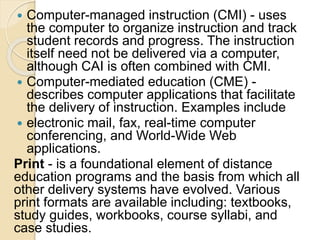  Computer-managed instruction (CMI) - uses
the computer to organize instruction and track
student records and progress. The instruction
itself need not be delivered via a computer,
although CAI is often combined with CMI.
 Computer-mediated education (CME) -
describes computer applications that facilitate
the delivery of instruction. Examples include
 electronic mail, fax, real-time computer
conferencing, and World-Wide Web
applications.
Print - is a foundational element of distance
education programs and the basis from which all
other delivery systems have evolved. Various
print formats are available including: textbooks,
study guides, workbooks, course syllabi, and
case studies.
 