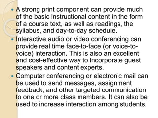  A strong print component can provide much
of the basic instructional content in the form
of a course text, as well as readings, the
syllabus, and day-to-day schedule.
 Interactive audio or video conferencing can
provide real time face-to-face (or voice-to-
voice) interaction. This is also an excellent
and cost-effective way to incorporate guest
speakers and content experts.
 Computer conferencing or electronic mail can
be used to send messages, assignment
feedback, and other targeted communication
to one or more class members. It can also be
used to increase interaction among students.
 