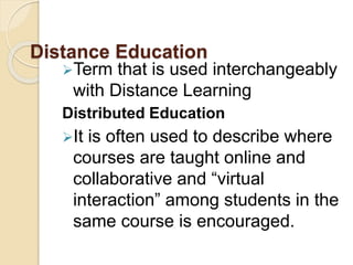 Distance Education
Term that is used interchangeably
with Distance Learning
Distributed Education
It is often used to describe where
courses are taught online and
collaborative and “virtual
interaction” among students in the
same course is encouraged.
 