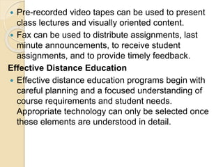  Pre-recorded video tapes can be used to present
class lectures and visually oriented content.
 Fax can be used to distribute assignments, last
minute announcements, to receive student
assignments, and to provide timely feedback.
Effective Distance Education
 Effective distance education programs begin with
careful planning and a focused understanding of
course requirements and student needs.
Appropriate technology can only be selected once
these elements are understood in detail.
 