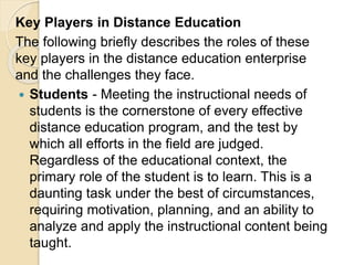 Key Players in Distance Education
The following briefly describes the roles of these
key players in the distance education enterprise
and the challenges they face.
 Students - Meeting the instructional needs of
students is the cornerstone of every effective
distance education program, and the test by
which all efforts in the field are judged.
Regardless of the educational context, the
primary role of the student is to learn. This is a
daunting task under the best of circumstances,
requiring motivation, planning, and an ability to
analyze and apply the instructional content being
taught.
 