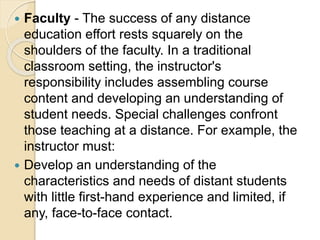  Faculty - The success of any distance
education effort rests squarely on the
shoulders of the faculty. In a traditional
classroom setting, the instructor's
responsibility includes assembling course
content and developing an understanding of
student needs. Special challenges confront
those teaching at a distance. For example, the
instructor must:
 Develop an understanding of the
characteristics and needs of distant students
with little first-hand experience and limited, if
any, face-to-face contact.
 