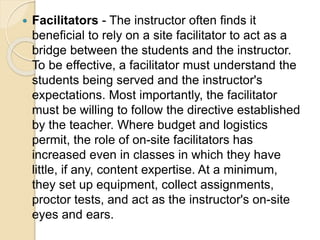  Facilitators - The instructor often finds it
beneficial to rely on a site facilitator to act as a
bridge between the students and the instructor.
To be effective, a facilitator must understand the
students being served and the instructor's
expectations. Most importantly, the facilitator
must be willing to follow the directive established
by the teacher. Where budget and logistics
permit, the role of on-site facilitators has
increased even in classes in which they have
little, if any, content expertise. At a minimum,
they set up equipment, collect assignments,
proctor tests, and act as the instructor's on-site
eyes and ears.
 