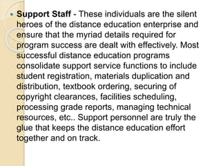  Support Staff - These individuals are the silent
heroes of the distance education enterprise and
ensure that the myriad details required for
program success are dealt with effectively. Most
successful distance education programs
consolidate support service functions to include
student registration, materials duplication and
distribution, textbook ordering, securing of
copyright clearances, facilities scheduling,
processing grade reports, managing technical
resources, etc.. Support personnel are truly the
glue that keeps the distance education effort
together and on track.
 